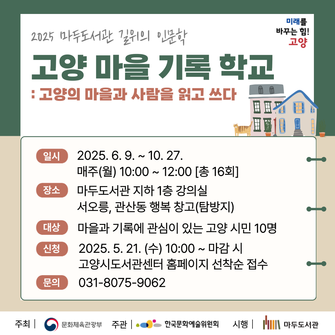 2025 마두도서관 길 위의 인문학 
고양 마을 기록 학교 : 고양의 마을과 사람을 읽고 쓰다

○일시 : 2025년 6월 9일~ 10월 27일 (매주 월) 오전 10:00 - 12:00 (총 16회차)
○장소 : 마두도서관 지하 1층 강의실
              서오릉, 관산동 행복 창고(탐방지)
○신청방법 : 5월 19일(수)  10시부터 고양시 도서관센터 홈페이지 선착순 접수 - 모집 마감
○문의 : 031 ) 8075- 9062 

주최 문화체육관광부
주관 한국문화예술위원회
시행 고양시립마두도서관