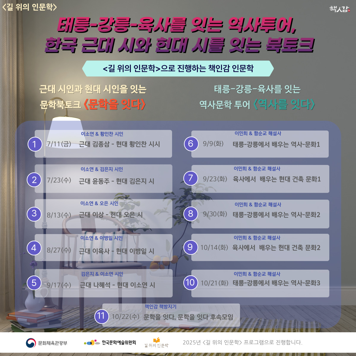 2025년 책인감에서 진행하는 <길 위의 인문학> 
태릉-강릉-육사를 잇는 역사투어, 한국 근대 시와 현대 시를 잇는 북토크

<문학을 잇다> 프로그램은 근대 시와 현대 시를 함께 놓고 고품격 인문학 북토크 진행
- 7/11(금), 7/23(수), 8/13(수), 8/27(수), 9/17(수) 총 5회

<역사를 잇다> 프로그램은 태릉-강릉과 육사를 잇는 역사 탐방 프로그램
- 9/9(화), 9/23(화), 9/30(화). 10/14(화), 10/21(화). 총 5회

<후속 모임>은 10/22(수) 저녁 책인감에서 진행