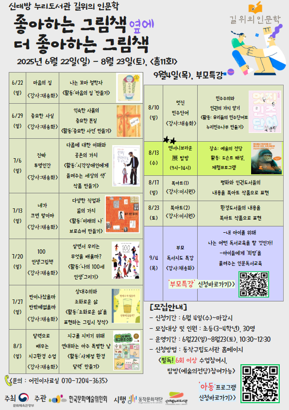 -프로그램명 : 좋아하는 그림책 옆에 더 좋아하는 그림책
-운영 기간 : 6/22(일)~8/23(토), 주1회 / 9/4(목) 부모특강
-운영시간 : 오전10시30분~12시30분
-운영 내용 : 그림책을 통한 인문학의 가치 및 독후활동, 체험, 탐방 등
-운영 강사 : 채송화, 이시원
-운영 장소 : 프로그램실
-프로그램 문의 : 070-7204-3635