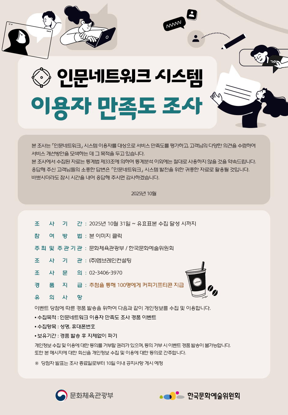 인문네트워크 시스템 이용자 만족도 조사 본 조사는 인문네트워크 시스템 이용자를 대상으로 서비스 만족도를 평가하고,  고객님의 다양한 의견을 수렴하여 서비스 개선방안을 모색하는 데 그 목적을 두고 있습니다. 본 조사에서 수집된 자료는 통계법 제33조에 의하여 통계분석 이외에는 절대로 사용하지 않을 것을 약속드립니다. 응답해 주신 고객님들의 소중한 답변은 인문네트워크 시스템 발전을 위한 귀중한 자료로 활용될 것입니다. 바쁘시더라도 잠시 시간을 내어 응답해 주시면 감사하겠습니다. 2025년 10월 조사기간: 2025년 10월 31일 ~ 유효표본 수집 달성 시까지 참여방법: 본 이미지 클릭 주최 및 주관기관 : 문화체육관광부/한국문화예술위원회 조사기관 : (주)엠브레인컨설팅 조사문의: 02-3406-3970 경품지급: 추첨을 통해 100명에게 커피기프티콘 지급 유의사항 이벤트 당첨에 따른 경품 발송을 위하여 다음과 같이 개인정보를 수집 및 이용합니다. 수집목적 : 인문네트워크 이용자 만족도 조사 경품 이벤트 수집항목 : 성명, 휴대폰번호 보유기간 : 경품 발송 후 지체없이 파기 개인정보 수집 및 이용에 대한 동의를 거부할 권리가 있으며, 동의 거부 시 이벤트 경품 발송이 불가능합니다. 또한 본 메시지에 대한 회신을 개인정보 수집 및 이용에 대한 동의로 간주합니다. ※ 당첨자 발표는 조사 종료일로부터 10일 이내 공지사항 게시 예정 문화체육관광부 한국문화예술위원회