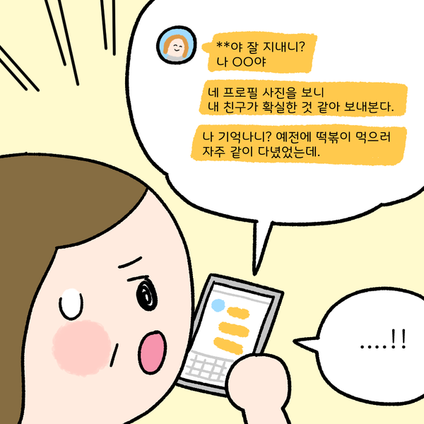 **야 잘 지내니? 나 OO야 네 프로필 사진을 보니 내 친구가 확실한 것 같아 보내본다. 나 기억나니? 예전에 떡볶이 먹으러 자주 같이 다녔었는데. ...!!