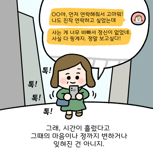 OO야, 먼저 연락해줘서 고마워! 나도 진작 연락하고 싶었는데 사는 게 너무 바빠서 정신이 없었네. 사실 다 핑계지. 정말 보고싶다! 톡! 톡! 톡! 톡! 그래, 시간이 흘렀다고 그때의 마음이나 정까지 변하거나 잊혀진 건 아니지. 