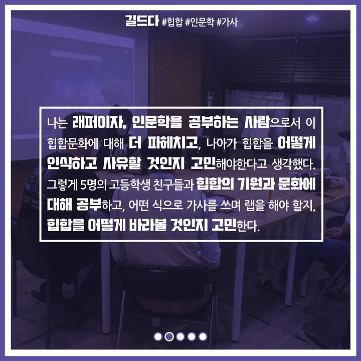 나는 래퍼이자, 인문학을 공부하는 사람으로서 이 힙합문화에 대해 더 파헤치고, 나아가 힙합을 어떻게 인식하고 사유할 것인지 고민해야한다고 생각했다. 그렇게 5명의 고등학생 친구들과 힙합의 기원과 문화에 대해 공부하고, 어떤 식으로 가사를 쓰며 랩을 해야 할지, 힙함을 어덯게 바라볼 것인지 고민한다.