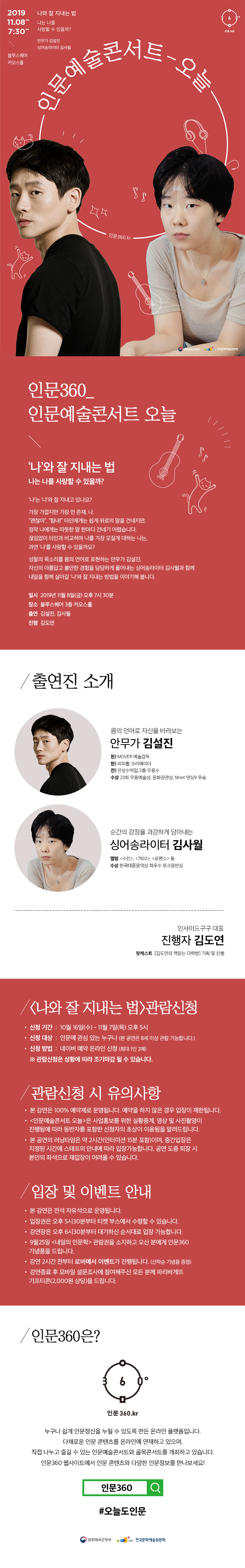 인문360_인문예술콘서트 오늘 나와 잘 지내는 법 나는 나를 사랑할 수 있을까? 2019. 11. 8 FRI 7 : 30 PM 블루스퀘어 카오스홀 안무가 김설진, 싱어송라이터 김사월  인문360_인문예술콘서트 오늘  ‘나’와 잘 지내는 법 나는 나를 사랑할 수 있을까?  ‘나’는 ‘나’와 잘 지내고 있나요?  가장 가깝지만 가장 먼 존재, 나.  “괜찮아”,“힘내!” 타인에게는 쉽게 위로의 말을 건네지만, 정작 나에게는 따뜻한 말 한마디 건네기 어렵습니다. 끊임없이 타인과 비교하며 나를 가장 모질게 대하는 나는,  과연 ‘나’를 사랑할 수 있을까요?  성찰의 목소리를 몸의 언어로 표현하는 안무가 김설진, 자신의 아름답고 불안한 경험을 담담하게 풀어내는 싱어송라이터 김사월과 함께 내일을 함께 살아갈 ‘나’와 잘 지내는 방법을 이야기해 봅니다.  일시 2019년 11월 8일 (금) 오후 7시 30분 장소 블루스퀘어 3층 카오스홀 출연 김설진, 김사월 진행 김도연  출연진 소개  몸의 언어로 자신을 바라보는 안무가 김설진 현) MOVER 예술감독 현) 피피톰 크리에이터 전) 안성수픽업그룹 무용수 수상 23회 무용예술상, 문화장관상      Mnet 댄싱9 우승  순간의 감정을 과감하게 담아내는 싱어송라이터 김사월 앨범 <수잔>, <7102>, <로맨스> 등 수상 한국대중음악상 최우수 포크음반상  진행 : 김도연 대표 인사이드구구 대표  팟캐스트 [김도연의 책읽는 다락방] 기획 및 진행  관람신청 안내 본 강연은 100% 예약제로 운영됩니다. 예약을 하지 않은 경우 입장이 제한됩니다. 인문예술콘서트 오늘은 사업홍보를 위한 실황중계, 영상 및 사진촬영이 진행됨에 따라 동반자를 포함한 신청자의 초상이 이용됨을 알려드립니다. 본 공연의 러닝타임은 약 2시간(인터미션 15분 포함)이며, 중간입장은 지정된 시간에 스태프의 안내에 따라 입장 가능합니다. 공연도중 퇴장 시 본인의 좌석으로 재입장이 어려울 수 있습니다.  입장 및 이벤트안내 본 강연은 전석 자유석으로 운영됩니다. 입장권은 오후 5시 30분부터 티켓부스에서 수령할 수 있습니다. 강연장은 오후 6시 30분부터 대기하신 순서대로 입장 가능합니다. 9월25일<내일의 인문학>관람권을 소지하고 오신 분에게 인문360기념품을 드립니다. 강연 2시간 전부터 로비에서 이벤트가 진행됩니다.(선착순 기념품 증정) 강연 종료 후 모바일 설문조사에 참여해주신 모든 분께 파리바게뜨 기프티콘(2000원상당)을 드립니다.  인문360은? 누구나 쉽게 인문정신을 누릴 수 있도록 만든 온라인 플랫폼입니다. 다채로운 인문콘텐츠를 온라인에 연재하고 있으며, 직접 나누고 즐길 수 있는 인문예술콘서트와 골목콘서트를 개최하고 있습니다. 인문360 웹사이트에서 인문콘텐츠와 다양한 인문정보를 만나보세요!  #오늘도 인문 인문360.kr 문화체육관광부, 한국문화예술위원회   ? 좌석 입장은 공연 30분 전부터 대기하신 순서대로 입장 가능합니다. ? 공연 2시간 전부터 [이게인문이지뭐] 전시와 참여이벤트가 진행됩니다.    (선착순 기념품 증정)