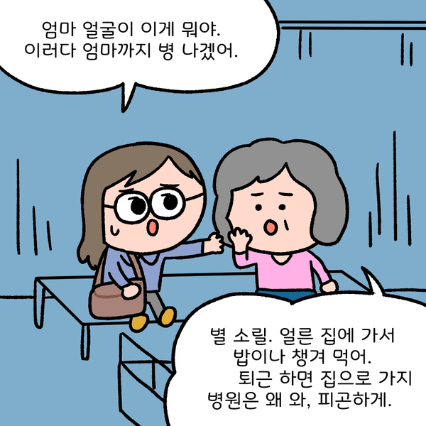 엄마 얼굴이 이게 뭐야. 이러다 엄마까지 병 나겠어 별 소릴. 얼른 집에 가서 밥이나 챙겨 먹어. 퇴근하면 집으로 가지 병원은 왜 와, 피곤하게.