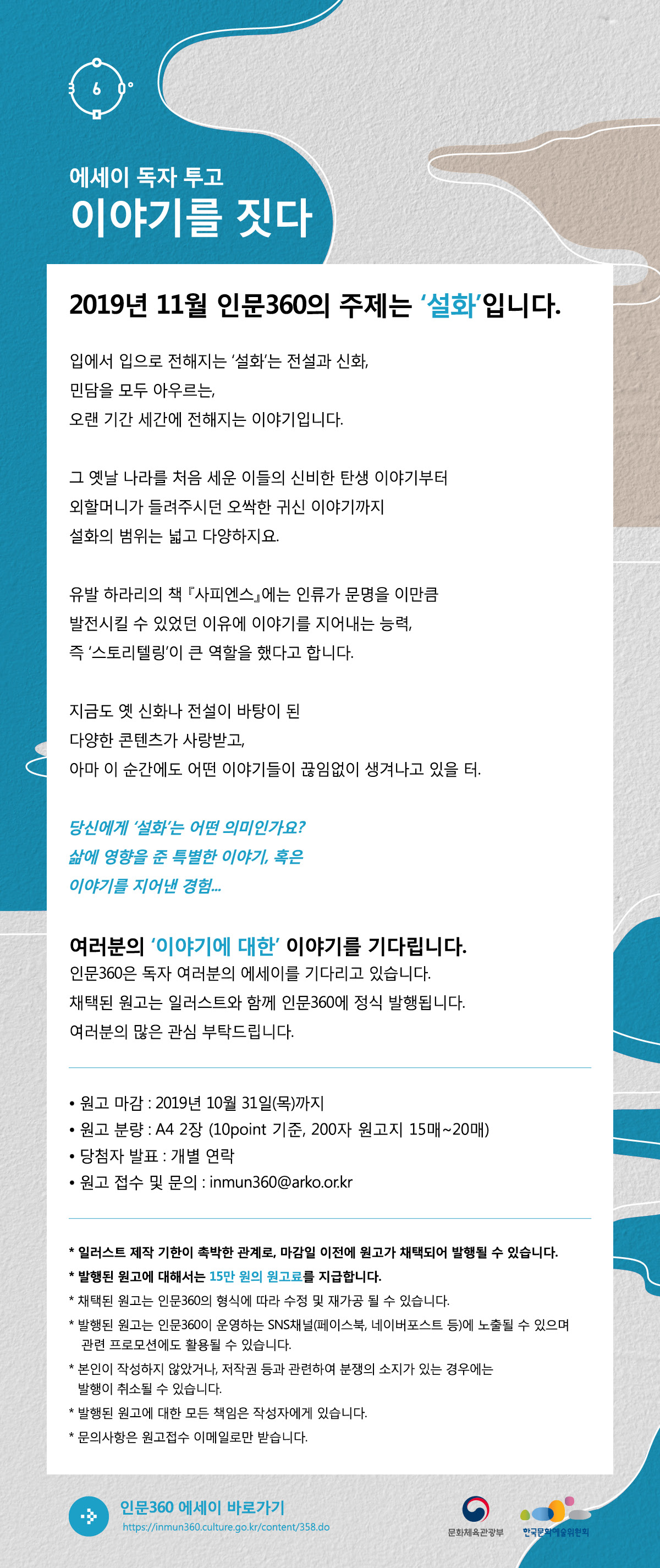 에세이 독자투고  “이야기를 짓다”  2019년 11월 인문360의 주제는 ‘설화’입니다.  입에서 입으로 전해지는 ‘설화’는 전설과 신화, 민담을 모두 아우르는, 오랜 기간 세간에 전해지는 이야기입니다.  그 옛날 나라를 처음 세운 이들의 신비한 탄생 이야기부터 외할머니가 들려주시던 오싹한 귀신 이야기까지 설화의 범위는 넓고 다양하지요.   유발 하라리의 책 『사피엔스』에는 인류가 문명을 이만큼 발전시킬 수 있었던 이유에 이야기를 지어내는 능력, 즉 ‘스토리텔링’이 큰 역할을 했다고 합니다.   지금도 옛 신화나 전설이 바탕이 된 다양한 콘텐츠가 사랑받고, 아마 이 순간에도 어떤 이야기들이 끊임없이 생겨나고 있을 터.  당신에게 ‘설화’는 어떤 의미인가요? 삶에 영향을 준 특별한 이야기, 혹은 이야기를 지어낸 경험... 여러분의 ‘이야기에 대한’ 이야기를 기다립니다.  인문360은 독자 여러분의 에세이를 기다리고 있습니다. 채택된 원고는 일러스트와 함께 인문360에 정식 발행됩니다. 여러분의 많은 관심 부탁드립니다.   ⦁ 원고 마감 : 2019년 10월 31일(목)까지 ⦁ 원고 분량 : A4 2장(10points 기준, 200자 원고지 15매~20매) ⦁ 당첨자 발표 : 개별 연락 ⦁ 원고 접수 및 문의 : inmun360@arko.or.kr