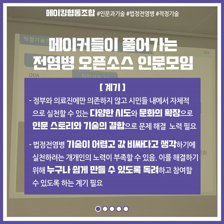 메이커들이 풀어가는 전염병 오픈소스 인문모임 : [계기] 정부와 의료진에만 의존하지 않고 시민이 자체적으로 실천할 수 있는 다양한 시도와 문화의 확장으로 인문 스토리와 기술의 결합으로 문제 해결 노력 필요. 법정전염병 기술이 어렵고 값 비싸다고 생각하기에 실천하려는 개개인의 노력이 부족할 수 있음. 이를 해결하기 위해 누구나 쉽게 만들 수 있도록 독려하고 참여할 수 있도록 하는 계기 필요