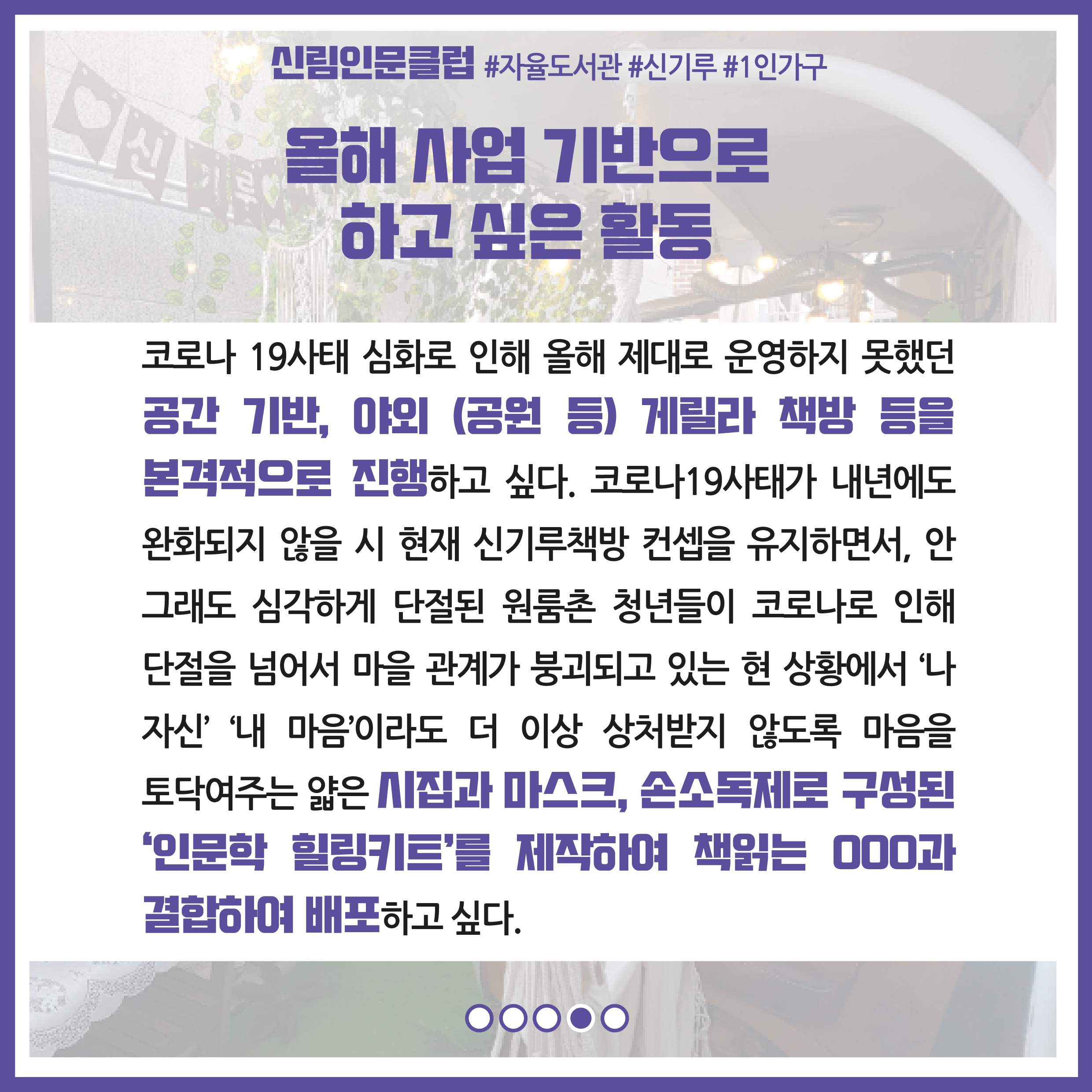 올해 사업 기반으로 하고 싶은 활동 : 코로나19 사태 심화로 인해 올해 제대로 운영하지 못했던 공간 기반, 야외(공원 등), 게릴라 책방 등을 본격적으로 진행하고 싶다. 코로나19 사태가 내년에도 완화되지 않을 시 현재 신기루책방 컨셉을 유지하면서, 안그래도 심각하게 단절된 원룸촌 청년들이 코로나로 인해 단절을 넘어서 마을 관계가 붕괴되고 있는 현 상황에서 '나자신' '내마음'이라도 더 이상 상처받지 않도록 마음을 토닥여주는 얇은 시집과 마스크, 손소독제로 구성된 '인문학 힐링키트'를 제작하여 책읽는 땡떙떙과 결함하여 배포하고 싶다.