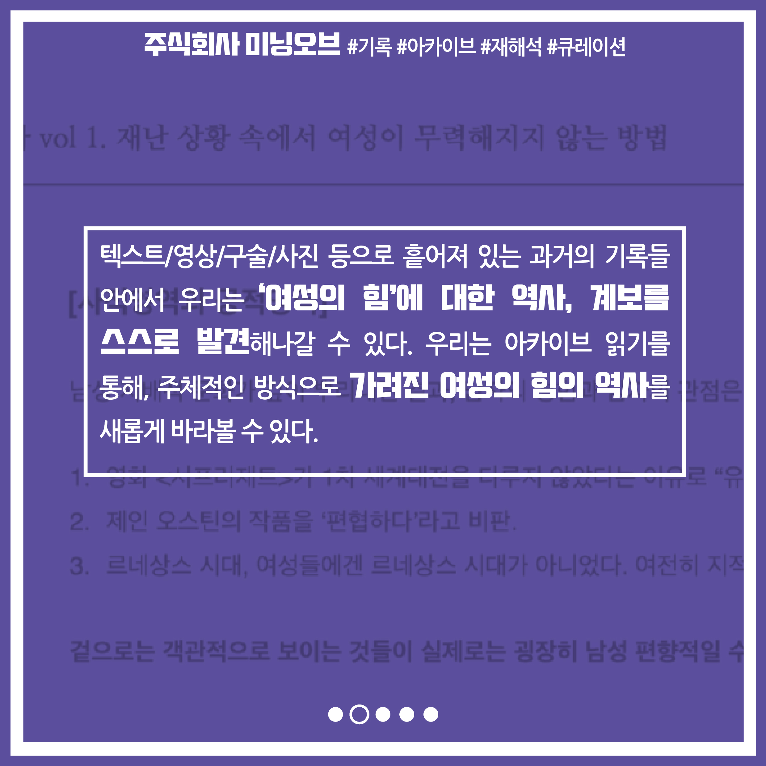 텍스트 영상 구술 사진 등으로 흩어져 있는 과거의 기록들 안에서 우리는 '여성의 힘'에 대한 역사, 계보를 스스로 발견해나갈 수 있다. 우리는 아카이브 읽기를 통해, 주체적인 방식으로 가려진 여성의 힘의 역사를 새롭게 바라볼 수 있다.