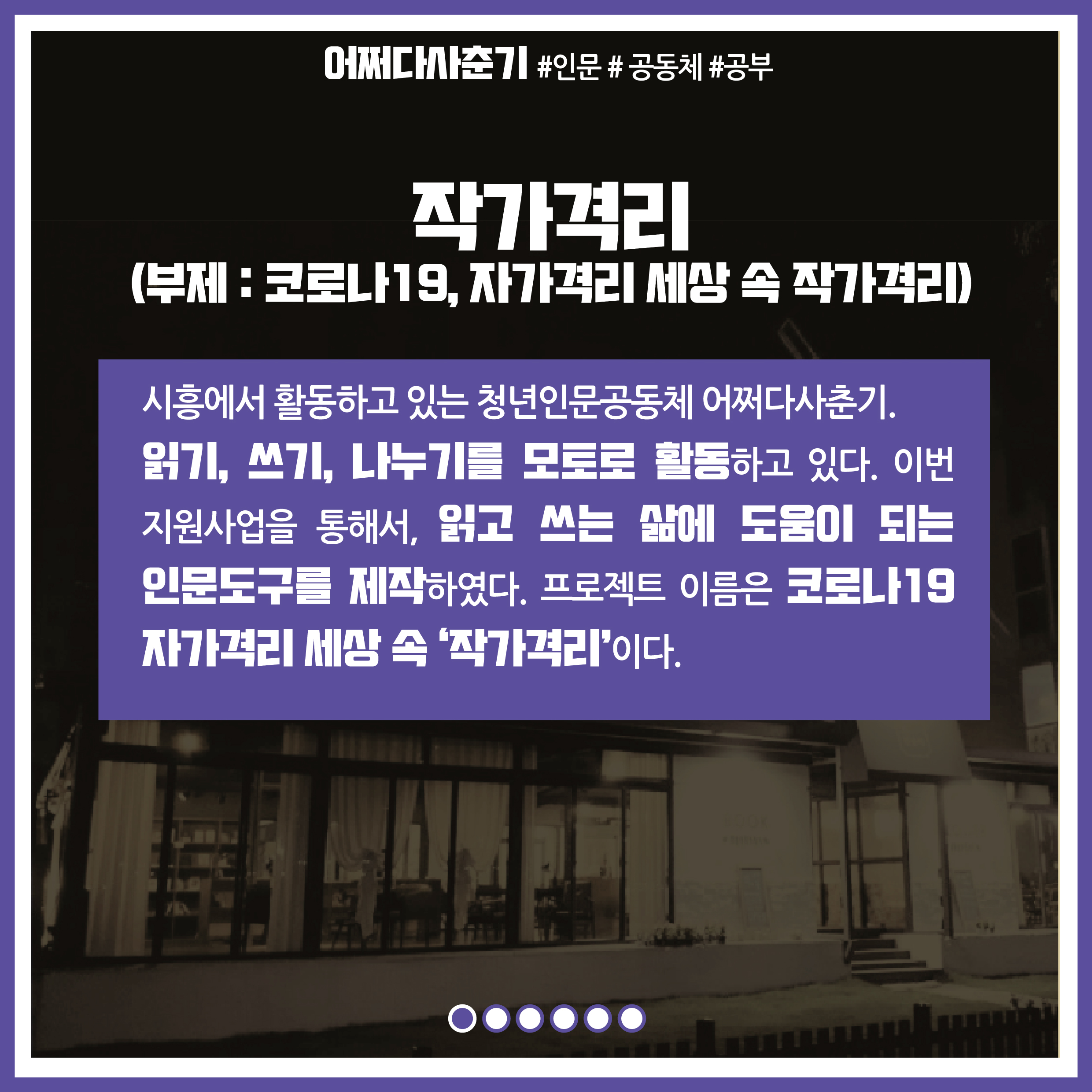 프로젝트명 : 작가격리(부제 : 코로나19, 자가격리 세상 속 작가격리) / 내용 : 시흥에서 활동하고 있는 청년인문공동체 어쩌다사춘기. 읽기, 쓰기, 나누기를 모토로 활동하고 있다. 이번 지원사업을 통해서, 읽고 쓰는 삶에 도움이 되는 인문도구를 제작하였다. 프로젝트 이름은 코로나19 자가격리 세상 속 '작가격리'이다.