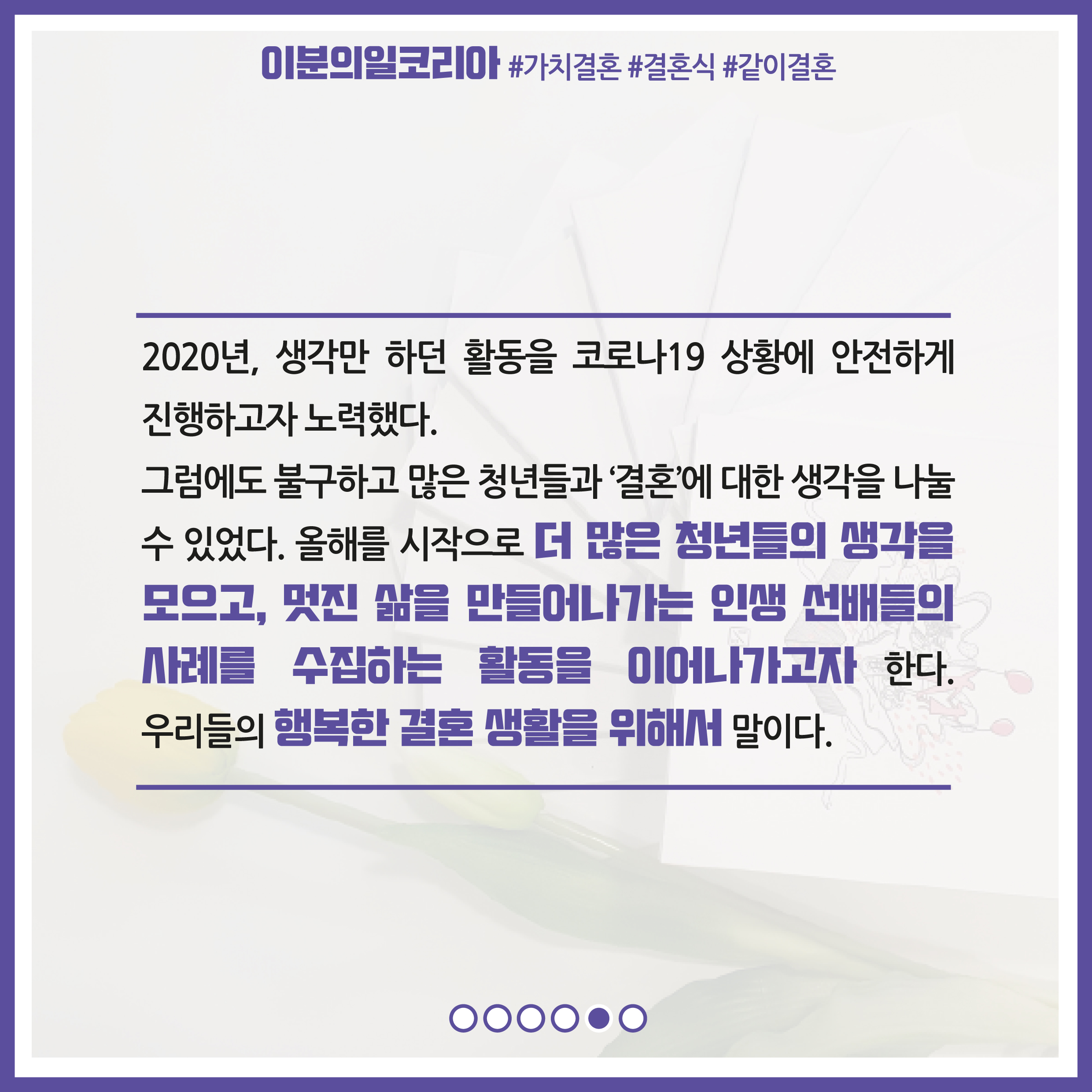 2020년, 생각만 하던 활동을 코로나19 상황에서 안전하게 진행하고자 노력했다. 그럼에도 불구하고 많은 청년들과 '결혼'에 대한 생각을 나눌 수 있었다. 올해를 시작으로 더 많은 청년들의 생각을 모으고, 멋진 삶을 만들어나가는 인생 선배들의 사례를 수집하는 활동을 이어나가고자 한다. 우리들의 행복한 결혼 생활을 위해서 말이다.