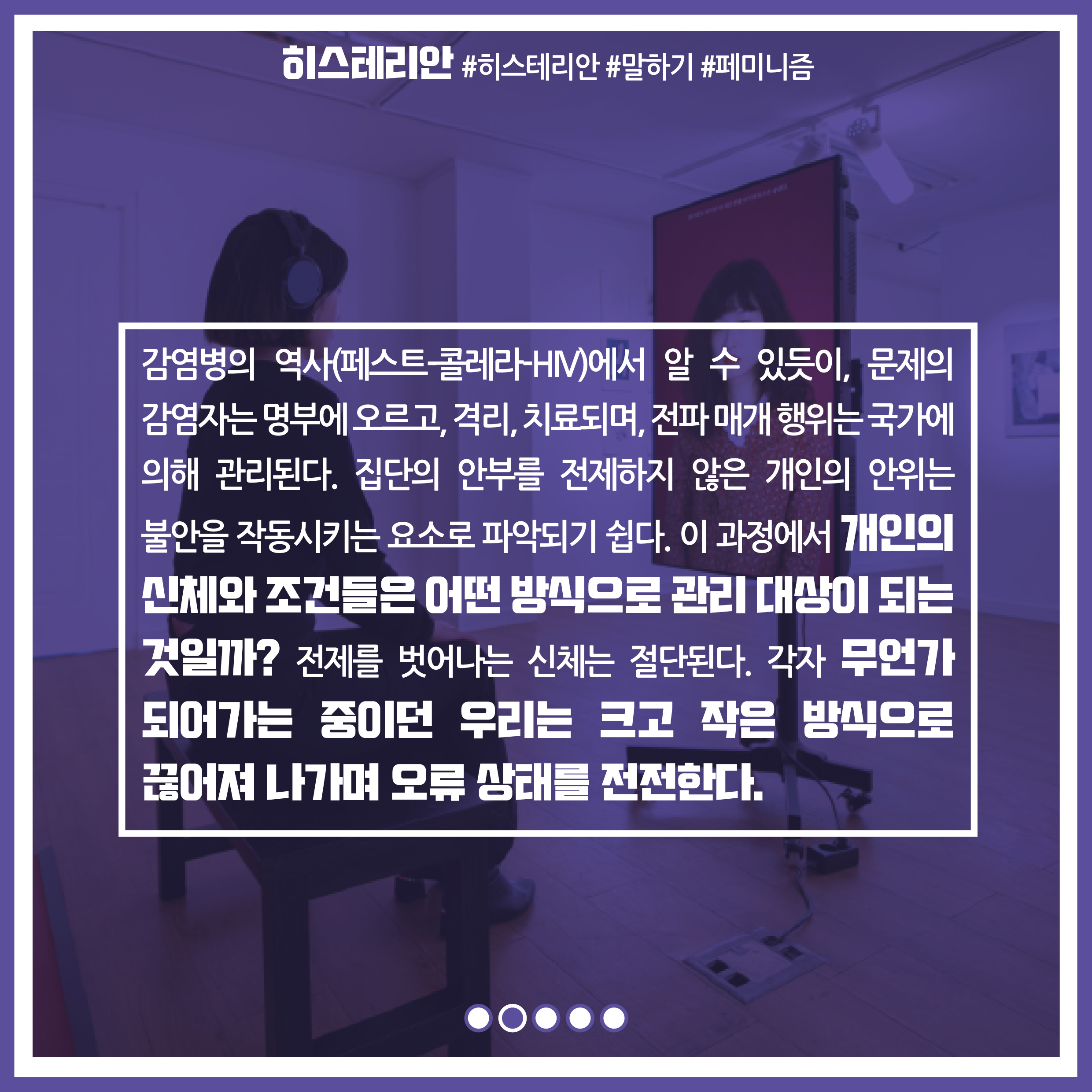 감염병의 역사(페스트-콜레라-HV)에서 알 수 있듯이, 문제의 감염자는 명부에 오르고, 격리, 치료되며, 전파 매개 행위는 국가에 의해 관리된다. 집단의 안부를 전제하지 않은 개인의 안위는 불안을 작동시키는 요소로 파악되기 쉽다. 이 과정에서 개인의 신체와 조건들은 어떤 방식으로 관리 대상이 되는 것일까? 전제를 벗어나는 신체는 절단된다. 각자 무언가 되어가는 중이던 우리는 크고 작은 방식으로 끊어져 나가며 오류 상태를 전전한다.