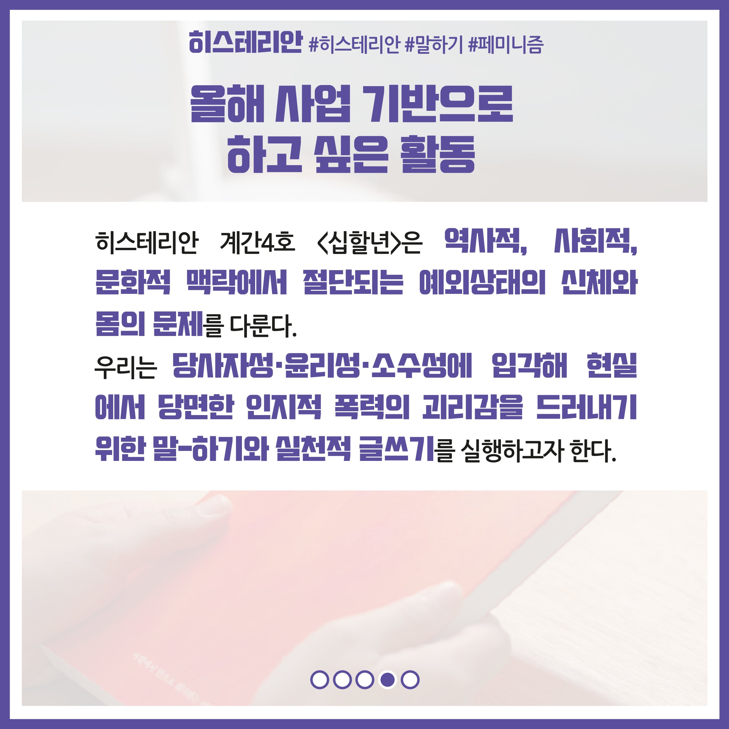 올해 사업 기반으로 하고 싶은 활동 : 히스테리안 계간 4호 십할년은 역사적, 사회적, 문화적 맥락에서 절단되는 예외상태의 신체와 몸의 문제를 다룬다. 우리는 당사자성, 윤리성, 소수성에 입각해 현실에서 당면한 인지적 폭력의 괴리감을 드러내기 위한 말-하기와 실천적 글쓰기를 실행하고자 한다.