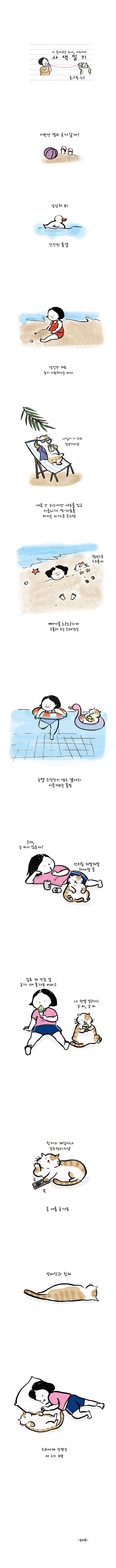 시 읽어주는 누나, 시누이의 사색일기 글.그림 싱고 이번엔 멀리 휴가갈까? 상상해 봐 잔잔한 물결 생각만 해도 눈이 시원해지는 바다 고양이:나님이 이 구역 힙냥이다냥 새로 산 하와이안 셔츠를 입고 어금니가 찡-하도록 마시는 차가운 모히또 고양이:웰던으로 구워볼까 뼈마디를 노곤노곤하게 주물러 주는 모래찜질 호텔 수영장의 염소 냄새와 어른거리는 물빛 여자:근데, 살 타지 않을까? 고양이:선크림 쳐발쳐발 해야 할 듯 여자:길도 꽤 막힐 걸 휴가 때 물가도 비싸고 고양이:나 햇볓 알러지! 살 타, 살 타 고양이:왕자의 게임이나 정주행하자냥 올 여름 휴가도 방바닥과 합체 우리에게 장판은 제 2의 피부 -END-