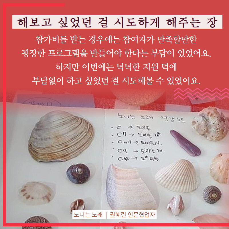 해보고 싶었던 걸 시도하게 해주는 장, 참가비를 받는 경우에는 참여자가 만족할만한 굉장한 프로그램을 만들어야 한다는 부담이 있었어요. 하지만 이번에는 넉넉한 지원 덕에 부담없이 하고 싶었던 걸 시도해볼 수 있었어요. [노니는 노래, 권혜린 인문협업자)