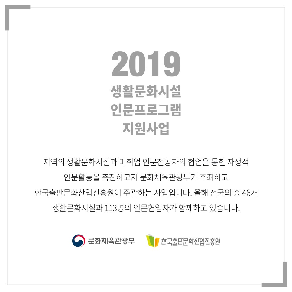  2019 생활문화시설 인문프로그램 지원 사업은? 지역의 생활문화시설과 미취업 인문전공자의 협업을 통한 자생적 인문활동을 촉진하고자 문화체육관광부가 주최하고 한국출판문화산업진흥원이 주관하는 사업으로, 올해 전국의 총 46개 생활문화시설과 113명의 인문협업자가 함께하고 있습니다. 문화체육관광부 한국출판문화산업진흥원