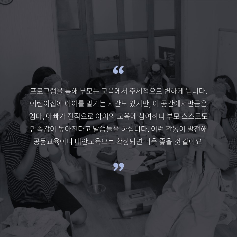 프로그램을 통해 부모는 교육에서 주체적으로 변하게 됩니다. 어린이집에 아이를 맡기는 시간도 있지만 이 공간에서만큼은 엄마 아빠가 전적으로 아이의 교육에 참여하니 부모 스스로도 만족감이 높아진다고 말씀들을 하십니다. 이런 활동이 발전해 공동교육이나 대안교육으로 확장되면 더욱 좋을 것 같아요