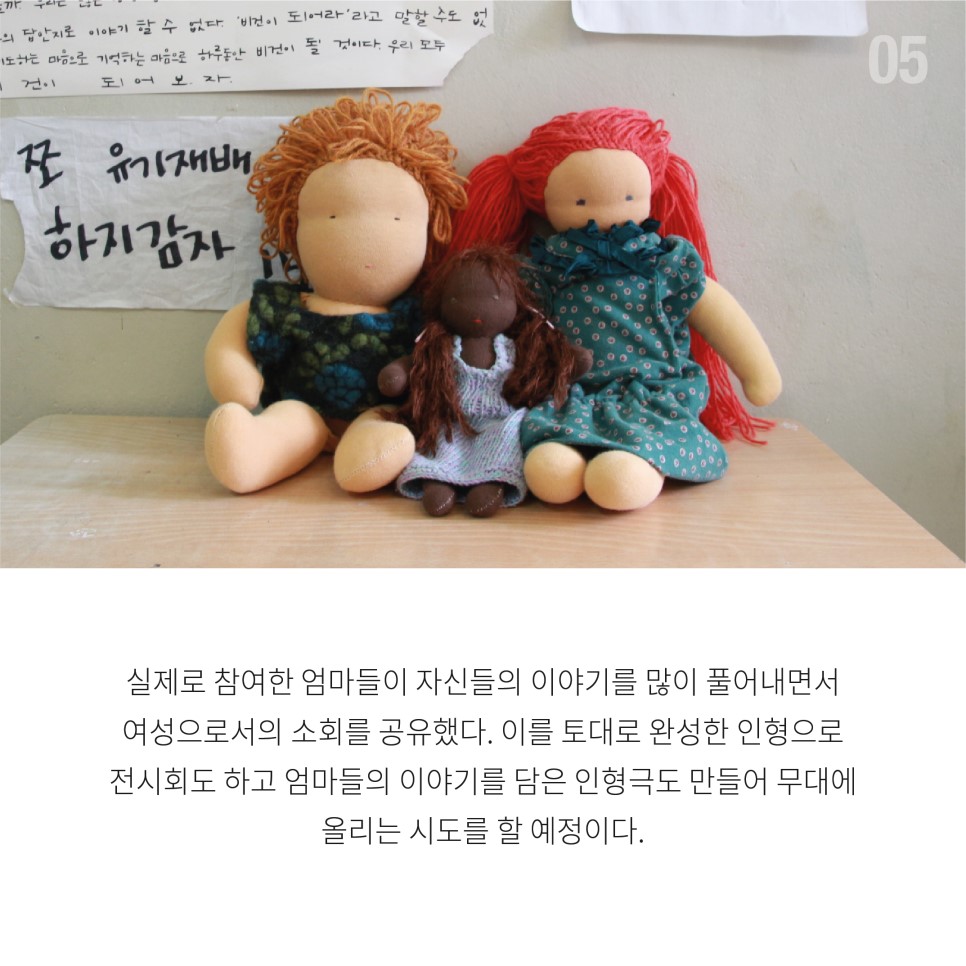 실제로 참여한 엄마들이 자신들의 이야기를 많이 풀어내면서 여성으로서의 소회를 공유했다. 이를 토대로 완성한 인형으로 전시회도 하고 엄마들의 이야기를 담은 인형극도 만들어 무대에 올리는 시도를 할 예정이다