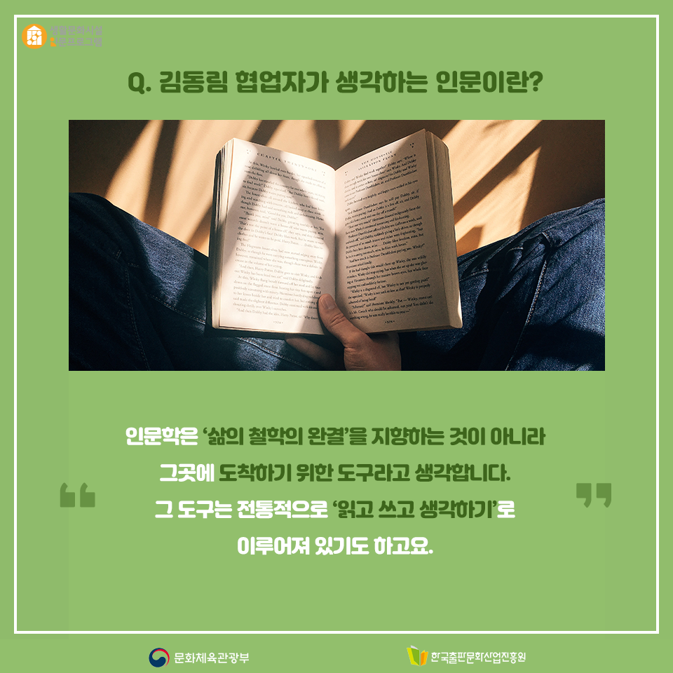 Q. 김동림 협업자가 생각하는 인문이란? 인문학은 삶의 철학의 완결을 지향하는 것이 아니라 그곳에 도착하기 위한 도구라고 생각합니다. 그 도구는 전통적으로 읽고 쓰고 생각하기로 이루어져 있기도 하고요.