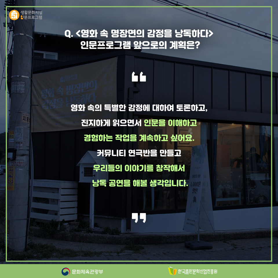 Q. <영화 속 명장면의 감정을 낭독하다>인문프로그램 앞으로의 계획은? 영화 속의 특별한 감정에 대하여 토론하고, 진지하게 읽으면서 인문을 이해하고 경험하는 작업을 계속하고 싶어요. 커뮤니티 연극반을 만들고 우리들의 이야기를 창작해서 낭독 공연을 해볼 생각입니다.