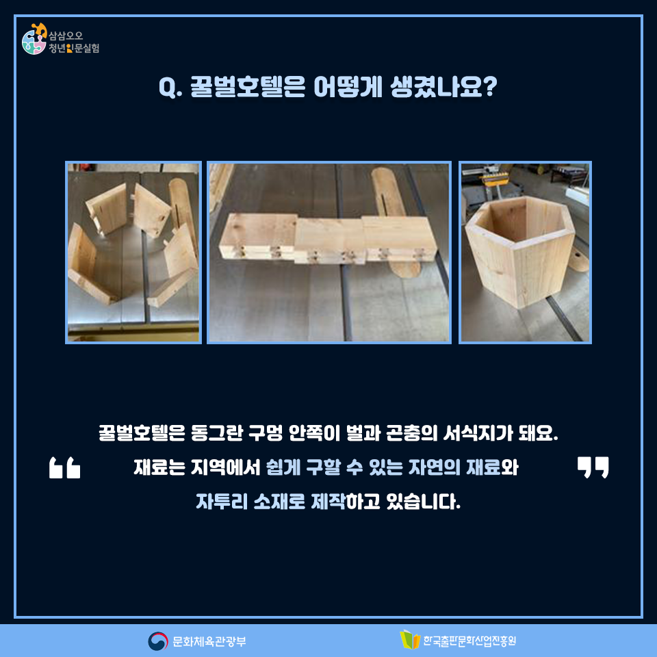 Q. 꿀벌호텔은 어떻게 생겼나요? 꿀벌호텔은 동그란 구멍 안쪽이 벌과 곤충의 서식지가 돼요. 재료는 지역에서 쉽게 구할 수 있는 자연의 재료와 자투리 소재로 제작하고 있습니다.