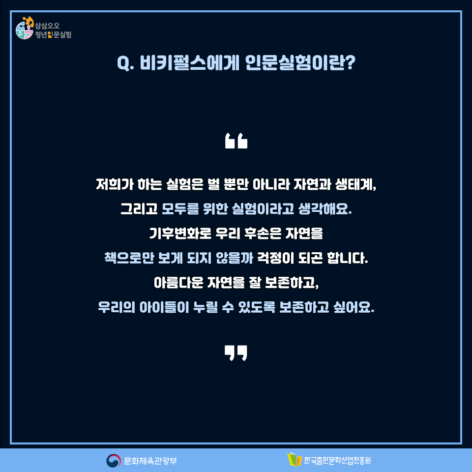 Q. 비키펄스에게 인문실험이란? 저희가 하는 실험은 벌 뿐만 아니라 자연과 생태계, 그리고 모두를 위한 실험이라고 생각해요. 기후변화로 우리 후손은 자연을 책으로만 보게 되지 않을까 걱정이 되곤 합니다. 아름다운 자연을 잘 보존하고, 우리의 아이들이 누릴 수 있도록 보존하고 싶어요.