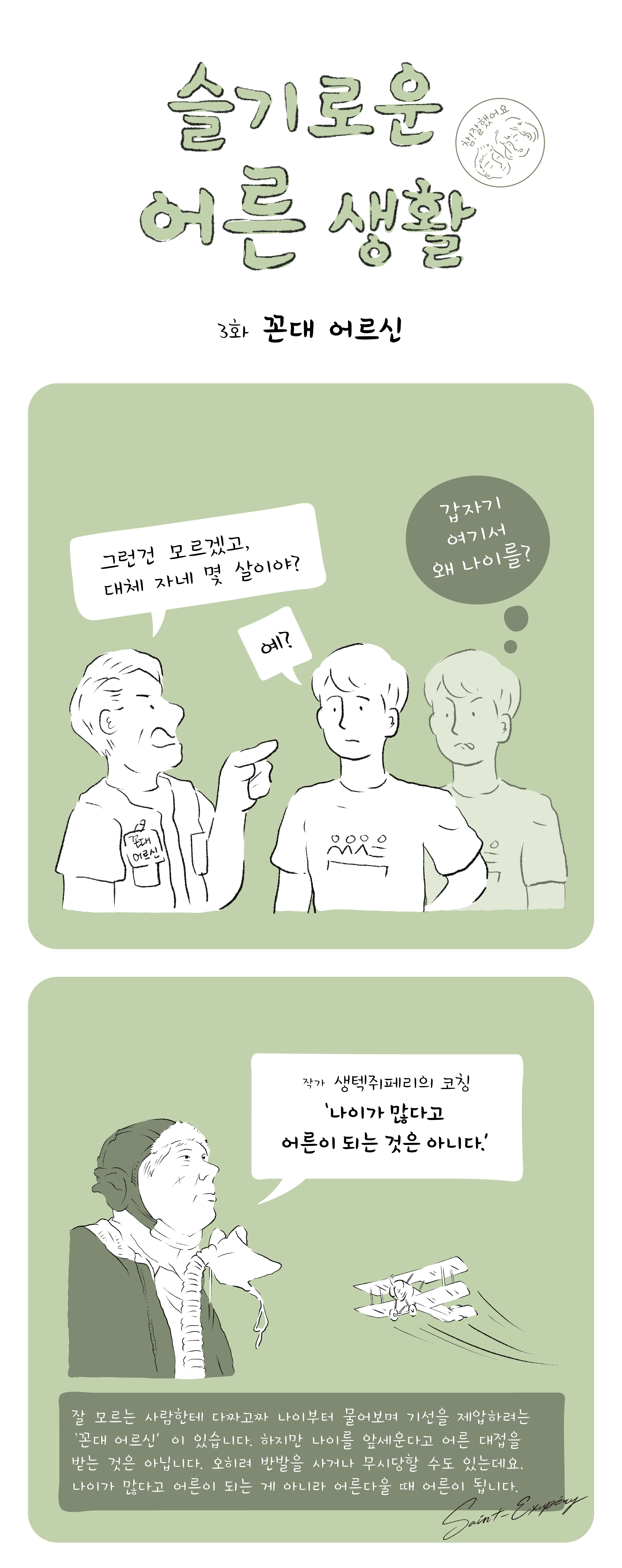 슬기로운 어른 생활 참! 잘했어요 3화 꼰대 어르신 그런건 모르겠고 대체 자네 몇 살이야? 예? 갑자기 여기서 왜 나이를? 작가 생택쥐페리의 코칭 '나이가 많다고 어른이 되는 것은 아니다.' 잘 모르는 사람한테 다짜고짜 나이부터 물어보며 기선을 제압하려는 '꼰대 어르신'이 있습니다. 하지만 나이를 앞세운다고 어른 대접을 받는 것은 아닙니다. 오히려 반발을 사거나 무시당할 수도 있는데요. 나이가 많다고 어른이 되는 게 아니라 어른다울 때 어른이 됩니다. 