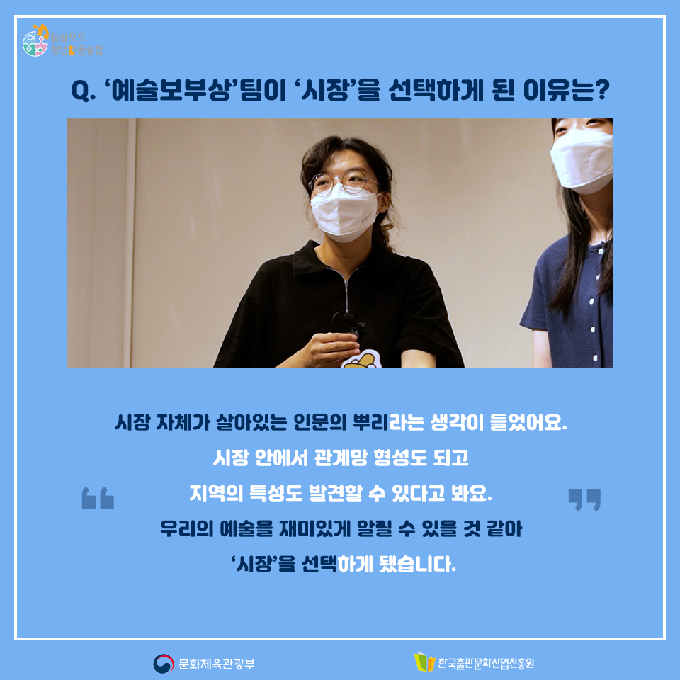 Q.예술보부상팀이 시장을 선택하게 된 이유는? 시장 자체가 살아있는 인문의 뿌리라는 생각이 들었어요. 시장 안에서 관계망 형성도 되고 지역의 특성도 발견할 수 있다고 봐요. 우리의 예술을 재미있게 알릴 수 있을 것 같아 시장을 선택하게 됐습니다.