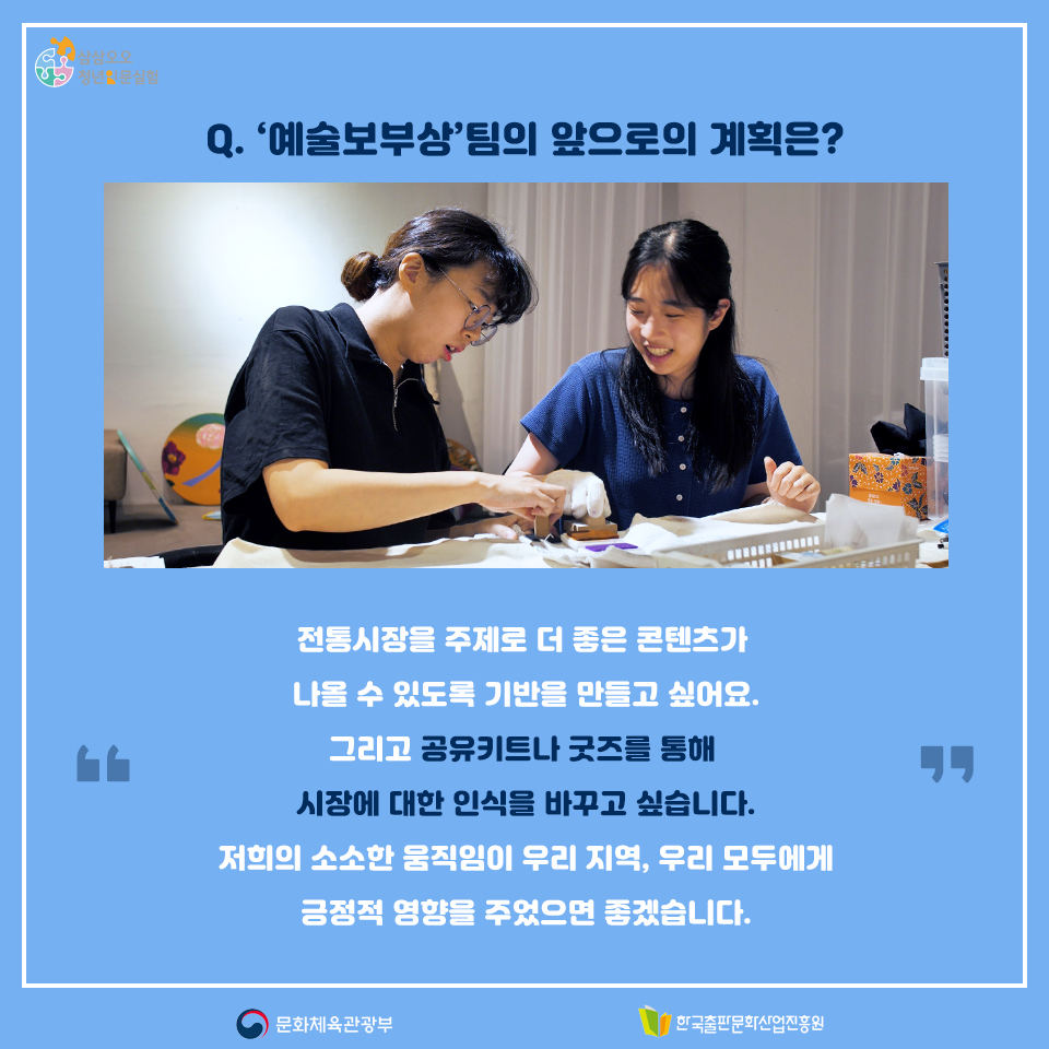 Q.예술보부상팀의 앞으로의 계획은? 전통시장을 주제로 더 좋은 콘텐츠가 나올 수 있도록 기반을 만들고 싶어요. 그리고 공유키트나 굿즈를 통해 시장에 대한 인식을 바꾸고 싶습니다. 저희의 소소한 움직임이 우리 지역, 우리 모두에게 긍정적 영향을 주었으면 좋겠습니다.