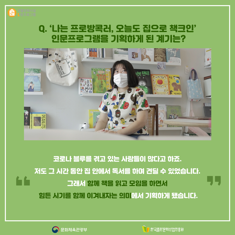 Q. 나는 프로방콕러, 오늘도 집으로 책크인 인문프로그램을 기획하게 된 계기는? 코로나 블루를 겪고 있는 사람들이 많다고 하죠. 저도 그 시간 동안 집 안에서 독서를 하며 견딜 수 있었습니다. 그래서 함께 책을 읽고 모임을 하면서 힘든 시기를 함께 이겨내자는 의미에서 기획하게 됐습니다.