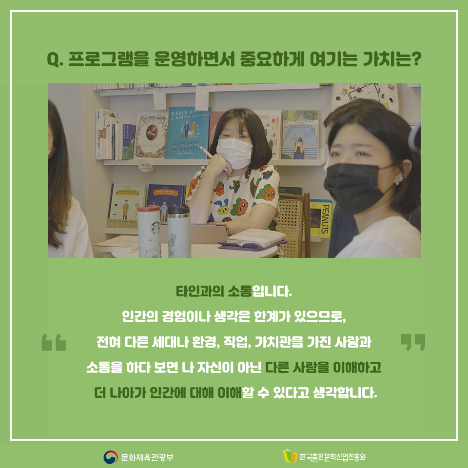 Q. 프로그램을 운영하면서 중요하게 여기는 가치는? 타인과의 소통입니다. 인간의 경험이나 생각은 한계가 있으므로, 전혀 다른 세대나 환경, 직업, 가치관을 가진 사람과 소통을 하다 보면 나 자신이 아닌 다른 사람을 이해하고 더 나아가 인간에 대해 이해할 수 있다고 생각합니다.