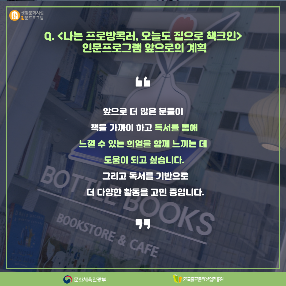 Q. 나는 프로방콕러, 오늘도 집으로 책크인인문프로그램 앞으로의 계획 앞으로 더 많은 분들이 책을 가까이 하고 독서를 통해 느낄 수 있는 희열을 함께 느끼는 데 도움이 되고 싶습니다. 그리고 독서를 기반으로 더 다양한 활동을 고민 중입니다.