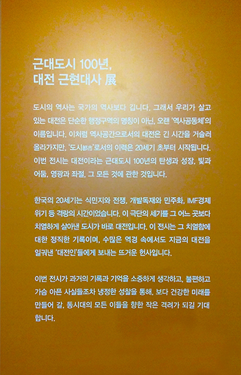 근대도시 100년, 대전 근현대사 도시의 역사는 국가의 역사보다 갑니다. 그래서 우리가 살고 있는 대전은 단순한 행정구역의 명칭이 아닌, 오랜'역사공동체'의 이름입니다. 이퍼럼 역사공간으로서의 대전은 긴 시간을 거슬러 올라가지만, '도시'로서의 이력은 20세기 초부터 시작됩니다. 이번 전시는 대전이라는 그대도시 100년의 탄생과 성장, 빛과 어둠, 영광과 좌절, 그 모든 것에 관한 것입니다. 한국의 20세기는 식민지와 전쟁, 개발독재와 민주화, IMF경제 위기 등 격량의 시간이었습니다. 이 극단의 세기를 그 어느 곳보다 치열하게 살아낸 도시가 바로 대전입니다. 이 전시는 그 치열함에 대한 정직한 기록이며, 수많은 역경 속에서도 지금의 대전을 일궈낸 '대전인'들에게 보내는 뜨거운 헌사입니다. 이번 전시가 과거의 기록과 기억을 소중하게 생각하고, 불편하고 가슴 아픈 사시들조차 냉정한 성찰을 통해, 보다 건강한 미래를 만들어 갈, 동시대의 모든 이들을 향한 작은 격려가 되길 기대 합니다. 