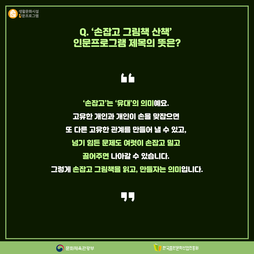 Q. 손잡고 그림책 산책 인문프로그램 제목의 뜻은? 손잡고는 유대의 의미예요. 고유한 개인과 개인이 손을 맞잡으면 또 다른 고유한 관계를 만들어 낼 수 있고, 넘기 힘든 문제도 여럿이 손잡고 밀고 끌어주면 나아갈 수 있습니다. 그렇게 손잡고 그림책을 읽고, 만들자는 의미입니다.