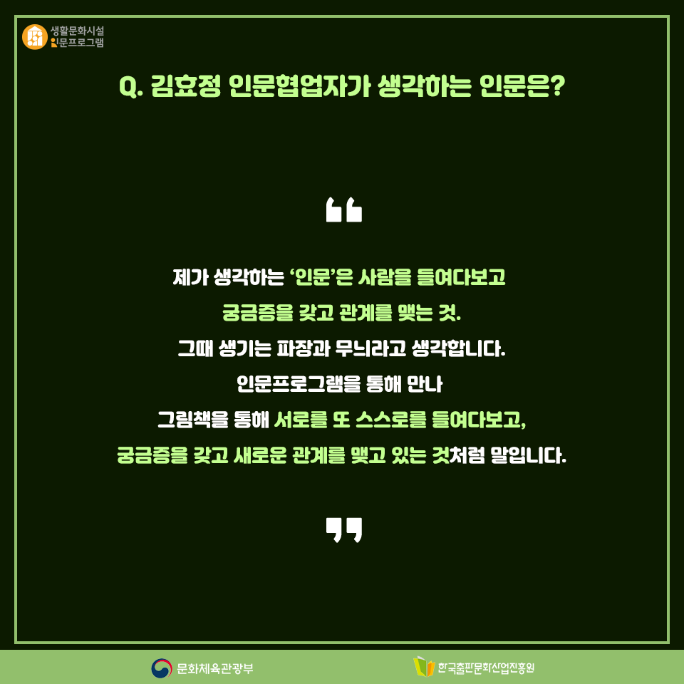 Q. 김효정 인문협업자가 생각하는 인문은? 제가 생각하는 인문은 사람을 들여다보고 궁금증을 갖고 관계를 맺는 것, 그때 생기는 파장과 무늬라고 생각합니다. 인문프로그램을 통해 만나 그림책을 통해 서로를 또 스스로를 들여다보고, 궁금증을 갖고 새로운 관계를 맺고 있는 것처럼 말입니다.