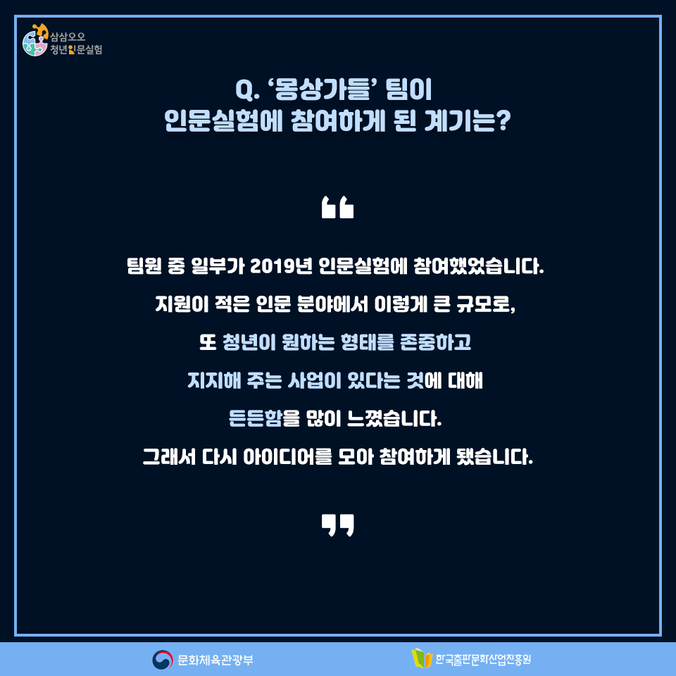 Q. 몽상가들팀이 인문실험에 참여하게 된 계기는? 팀원 중 일부가 2019년 인문실험에 참여했었습니다. 지원이 적은 인문 분야에서 이렇게 큰 규모로, 또 청년이 원하는 형태를 존중하고 지지해 주는 사업이 있다는 것에 대해 든든함을 많이 느꼈습니다. 그래서 다시 아이디어를 모아 참여하게 됐습니다.