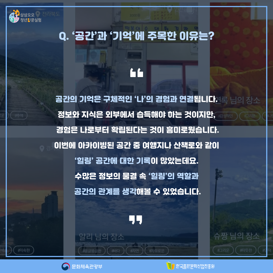 Q. 공간과 기억에 주목한 이유는? 공간의 기억은 구체적인 나의 경험과 연결됩니다. 정보와 지식은 외부에서 습득해야 하는 것이지만, 경험은 나로부터 확립된다는 것이 흥미로웠습니다. 이번에 아카이빙된 공간 중 여행지나 산책로와 같이 힐링 공간에 대한 기록이 많았는데요. 수많은 정보의 물결 속 힐링의 역할과 공간의 관계를 생각해볼 수 있었습니다.