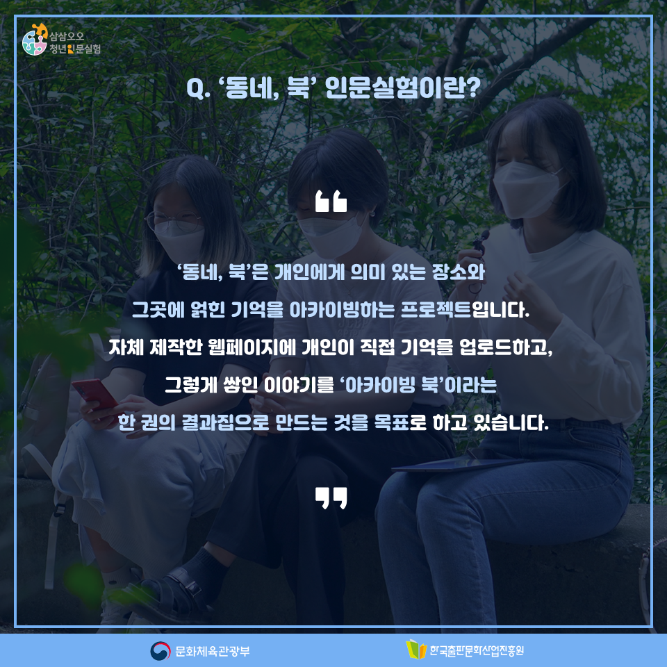 Q. 동네, 북 인문실험이란? 동네, 북은 개인에게 의미 있는 장소와 그곳에 얽힌 기억을 아카이빙하는 프로젝트입니다. 자체 제작한 웹페이지에 개인이 직접 기억을 업로드하고, 그렇게 쌓인 이야기를 아카이빙 북이라는 한 권의 결과집으로 만드는 것을 목표로 하고 있습니다.