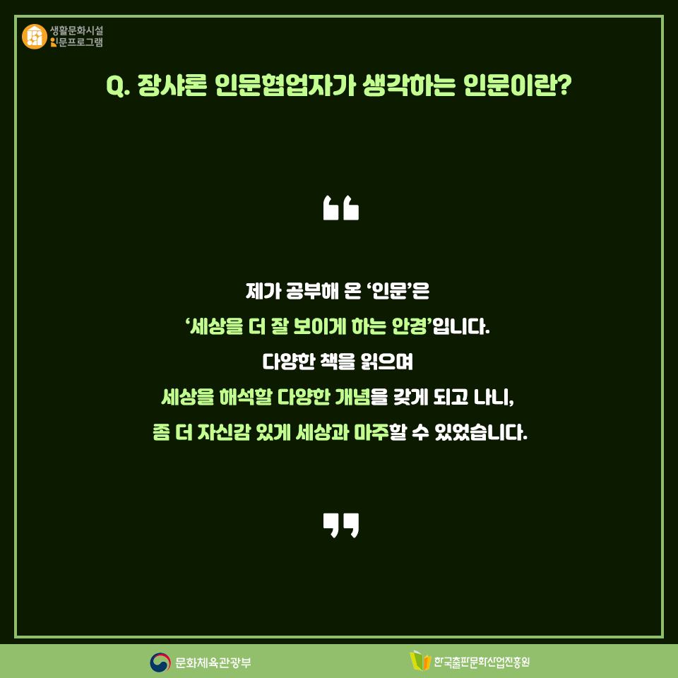 Q. 장샤론 인문협업자가 생각하는 인문이란? 제가 공부해 온 인문은 세상을 더 잘 보이게 하는 안경입니다. 다양한 책을 읽으며 세상을 해석할 다양한 개념을 갖게 되고 나니, 좀 더 자신감 있게 세상과 마주할 수 있었습니다.