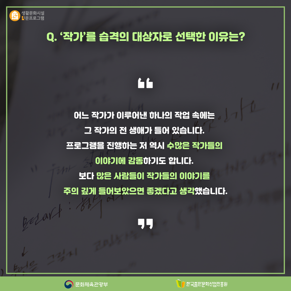 Q. 작가를 습격의 대상자로 선택한 이유는? 어느 작가가 이루어낸 하나의 작업 속에는 그 작가의 전 생애가 들어 있습니다. 프로그램을 진행하는 저 역시 수많은 작가들의 이야기에 감동하기도 합니다. 보다 많은 사람들이 작가들의 이야기를 주의 깊게 들어보았으면 좋겠다고 생각했습니다.