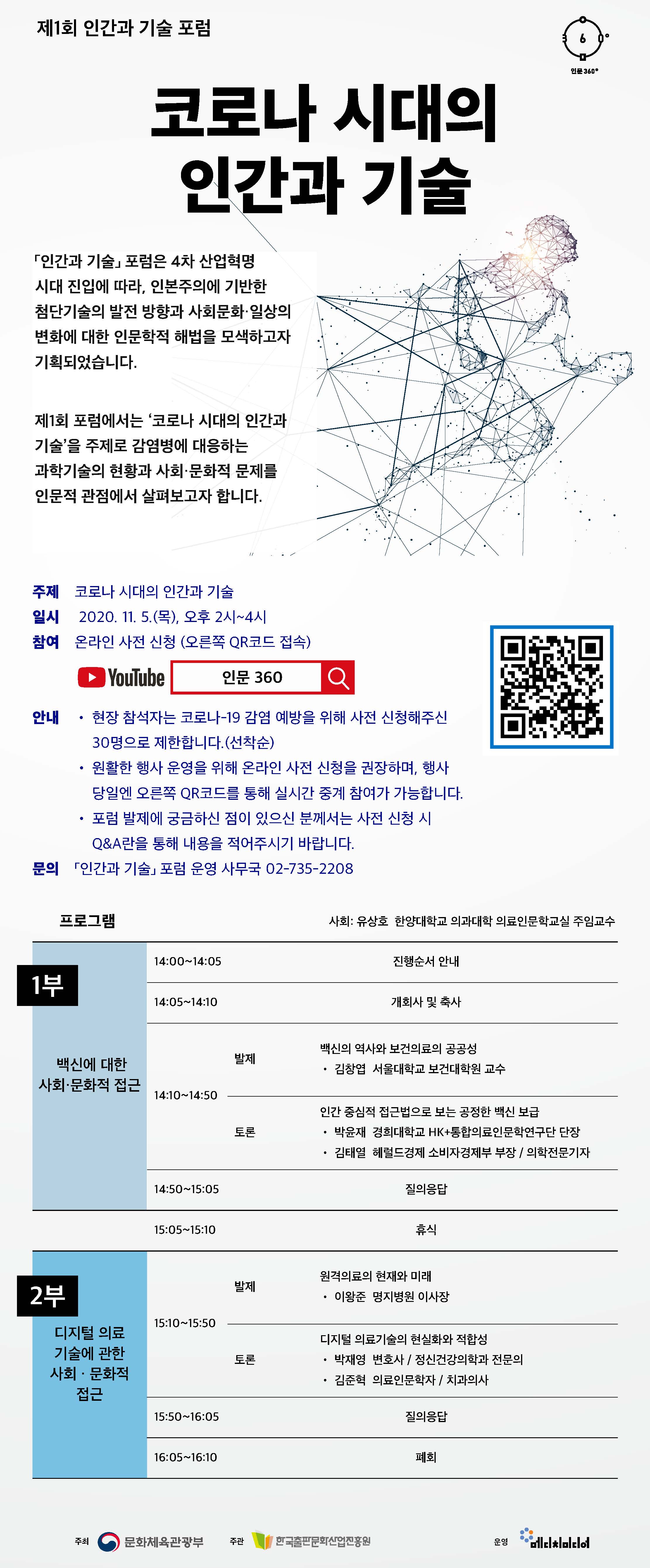 제1회 인간과 기술 포럼 코로나 시대의 인간과 기술 「인간과 기술」 포럼은 4차 산업혁명 시대 진입에 따라, 인본주의에 기반한 첨단기술의 발전 방향과 사회문화·일상의 변화에 대한 인문학적 해법을 모색하고자 기획되었습니다. 제1회 포럼에서는 ‘코로나 시대의 인간과 기술’을 주제로 감염병에 대응하는 과학기술의 현황과 사회·문화적 문제를 인문적 관점에서 살펴보고자 합니다.  주제  코로나 시대의 인간과 기술 일시  2020. 11. 5.(목), 오후 2시~4시 참여  온라인 사전 신청 (오른쪽 QR코드 접속) 안내  • 현장 참석자는 코로나-19 감염 예방을 위해 사전 신청해주신 30명으로 제한합니다.(선착순)        • 원활한 행사 운영을 위해 온라인 사전 신청을 권장하며, 행사 당일엔 오른쪽 QR코드를 통해 실시간 중계 참여가 가능합니다.        • 포럼 발제에 궁금하신 점이 있으신 분께서는 사전 신청 시 Q&A란을 통해 내용을 적어주시기 바랍니다. 문의 「인간과 기술」 포럼 운영 사무국 02-735-2208  프로그램 사회 : 유상호 한양대학교 의과대학 의료인문학교실 주임교수 1부 백신에 대한 사회·문화적 접근  발제 백신의 역사와 보건의료의 공공성 • 김창엽 서울대학교 보건대학원 교수 토론 인간 중심적 접근법으로 보는 공정한 백신 보급 • 박윤재 경희대학교 HK+통합의료인문학연구단 단장 • 김태열 헤럴드경제 소비자경제부 부장 / 의학전문기자 2부 디지털 의료 기술에 관한 사회 · 문화적 접근 발제 원격의료의 현재와 미래 • 이왕준 명지병원 이사장 토론 디지털 의료기술의 현실화와 적합성 • 박재영 변호사 / 정신건강의학과 전문의 • 김준혁 의료인문학자 / 치과의사