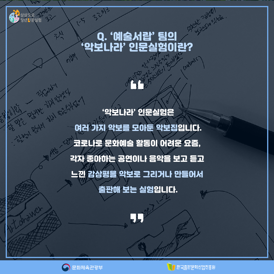 Q. 예술서랍'팀의 악보나라 인문실험이란? 악보나라 인문실험은 여러가지 악보를 모아둔 악보집입니다. 코로나로 문화예술 활동이 어려운 요즘, 각자 좋아하는 공연이나 음악을 보고 느낀 감상평을 악보로 그리거나 만들어서 출판해 보는 실험입니다.