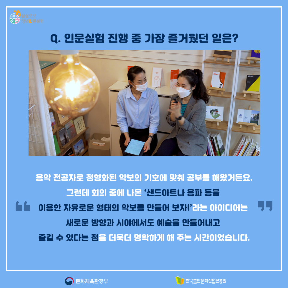 Q. 인문실험 진행 중 가장 즐거웠던 일은? 음악 전공자로 정형화된 악보의 기호에 맞춰 공부를 해왔거든요. 그런데 회의 중에 나온 샌드아트나 음파 등을 이용한 자유로운 형태의 악보를 만들어 보자!라는 아이디어는 새로운 방향과 시야에서도 예술을 만들어내고 즐길 수 있다는 점을 더욱 더 명확하게 해 주는 시간이었습니다.