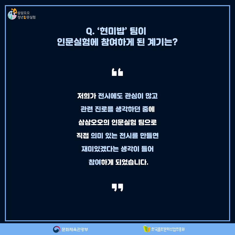 Q. 현미밥팀이 인문실험에 참여하게 된 계기는? 저희가 전시에도 관심이 많고 관련 진로를 생각하던 중에 삼삼오오의 인문실험 팀으로 직접 의미 있는 전시를 만들면 재미있겠다는 생각이 들어 참여하게 되었습니다.