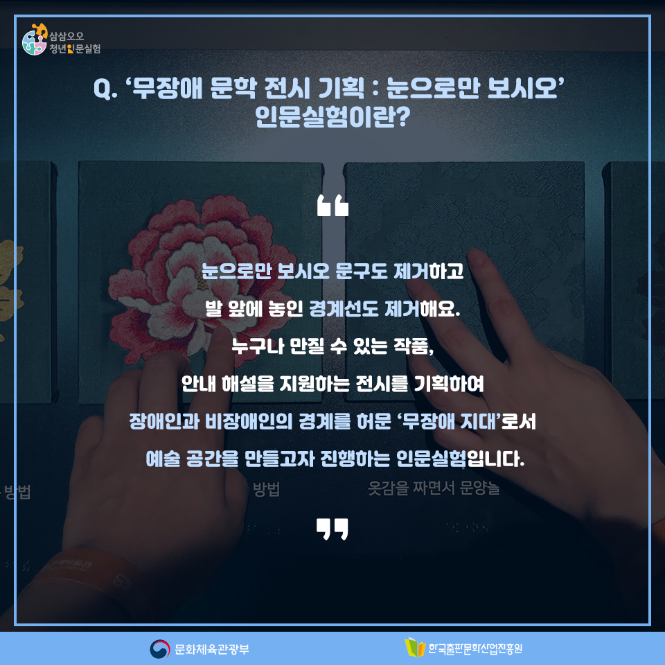 Q. 무장애 문학 전시 기획 : 눈으로만 보시오 인문실험이란? 눈으로만 보시오 문구도 제거하고 발 앞에 놓인 경계선도 제거해요. 누구나 만질 수 있는 작품, 안내 해설을 지원하는 전시를 기획하여 장애인과 비장애인의 경계를 허문 무장애 지대로서 예술 공간을 만들고자 진행하는 인문실험입니다.