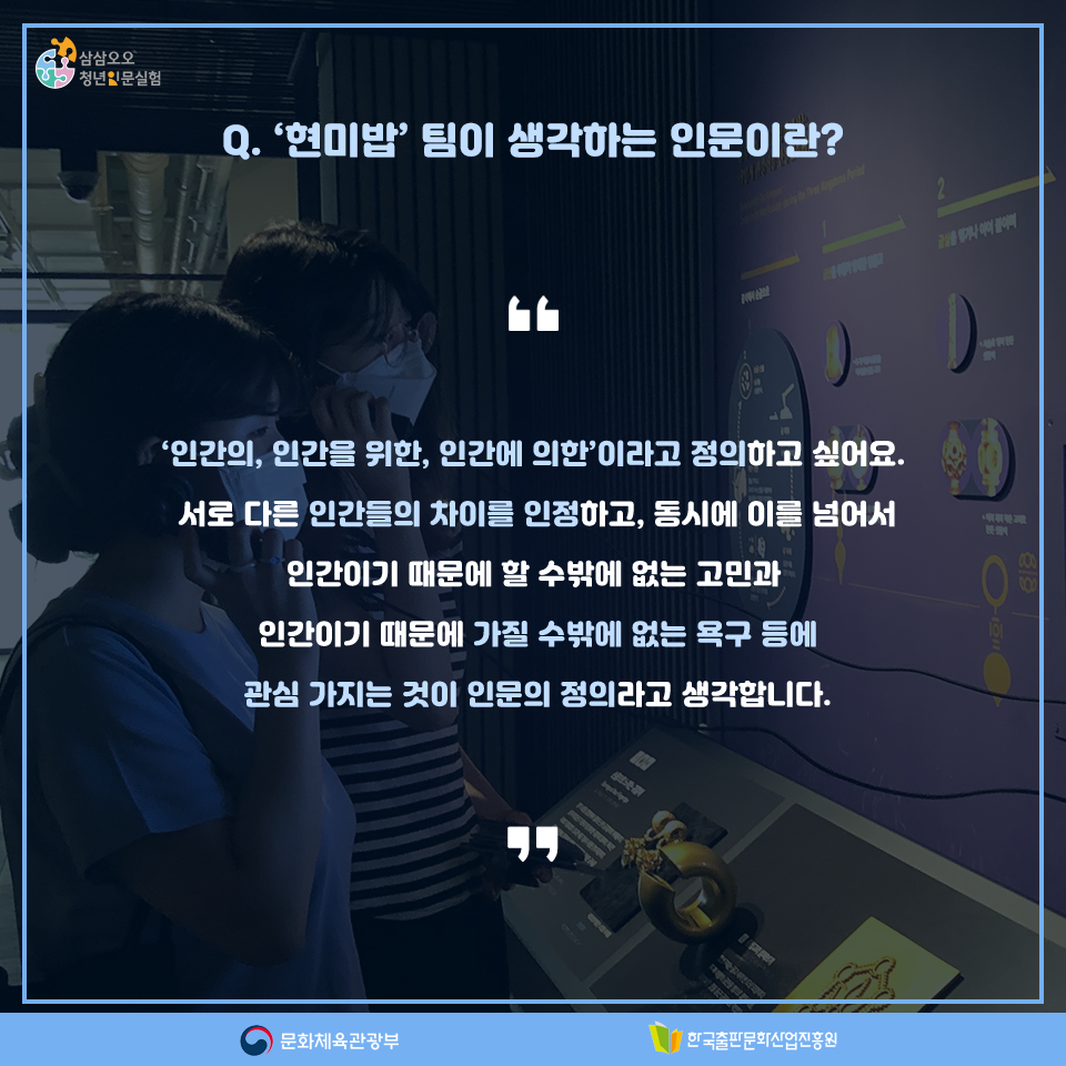 Q. 현미밥팀이 생각하는 인문이란? 인간의, 인간을 위한, 인간에 의한이라고 정의하고 싶어요. 서로 다른 인간들의 차이를 인정하고, 동시에 이를 넘어서 인간이기 때문에 할 수밖에 없는 고민과 인간이기 때문에 가질 수밖에 없는 욕구 등에 관심을 가지는 것이 인문의 정의라고 생각합니다.