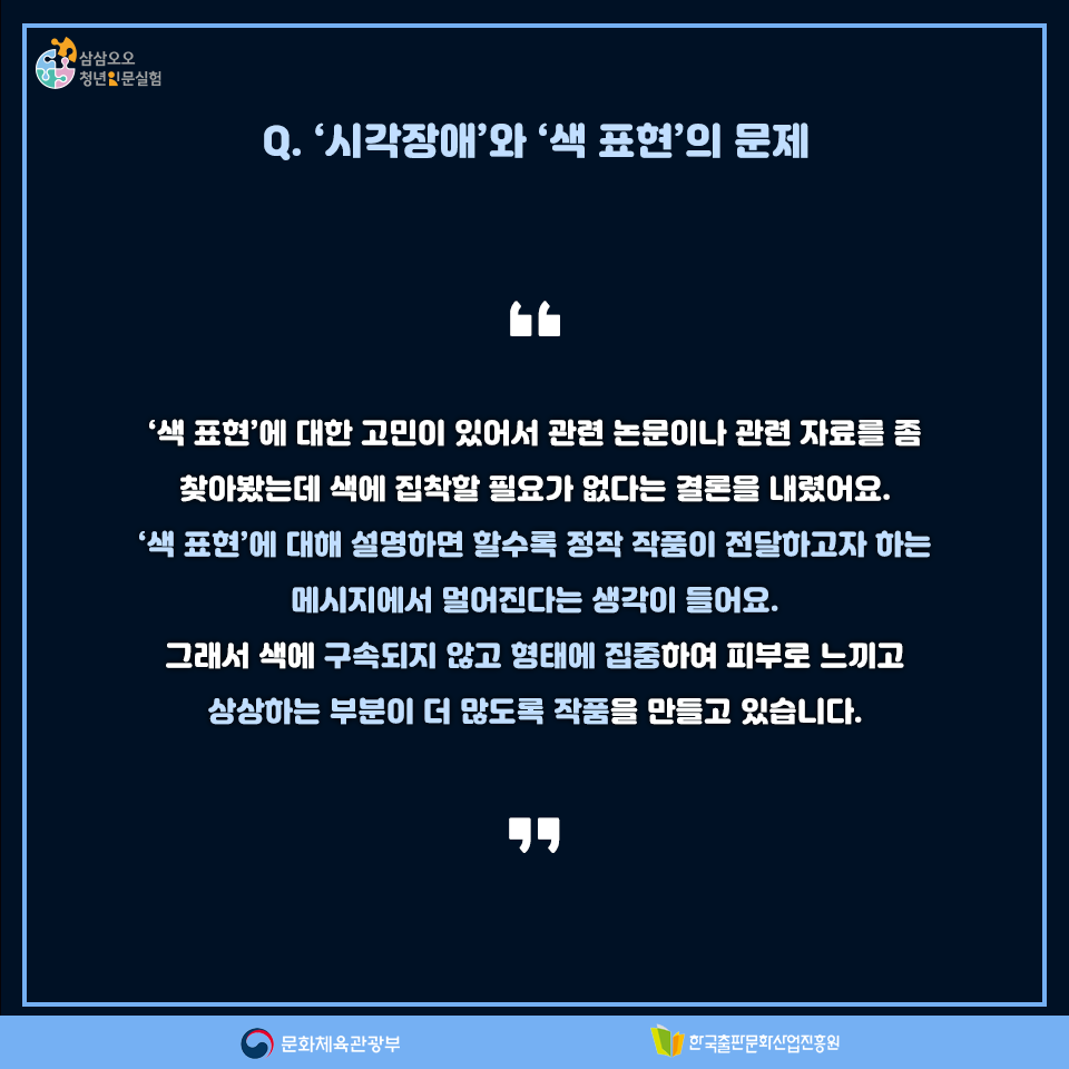 Q. 시각장애와 색 표현의 문제 색 표현에 대한 고민이 있어서 관련 논문이나 관련 자료를 좀 찾아봤는데 색에 집착할 필요가 없다는 결론을 내렸어요. 색 표현에 대해 설명하면 할수록 정작 작품이 전달하고자 하는 메시지에서 멀어진다는 생각이 들어요. 그래서 색에 구속되지 않고 형태에 집중하여 피부로 느끼고 상상하는 부분이 더 많도록 작품을 만들고 있습니다.