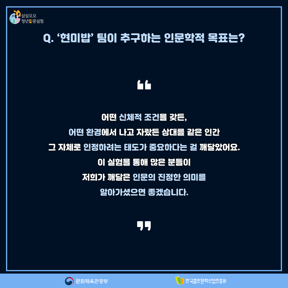 Q. 현미밥팀이 추구하는 인문학적 목표는? 어떤 신체적 조건을 갖든, 어떤 환경에서 나고 자랐든 상대를 같은 인간 그 자체로 인정하려는 태도가 중요하다는 걸 깨달았어요. 이 실험을 통해 많은 분들이 저희가 깨달은 인문의 진정한 의미를 알아가셨으면 좋겠습니다.