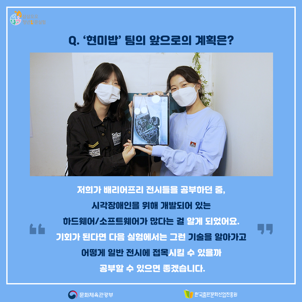 Q. 현미밥팀의 앞으로의 계획은? 저희가 배리어프리 전시들을 공부하던 중, 시각장애인을 위해 개발되어 있는 하드웨어/소프트웨어가 많다는 걸 알게 되었어요. 기회가 된다며 다음 실험에서는 그런 기술을 알아가고 어떻게 일반 전시에 접목시킬 수 있을까 공부할 수 있으면 좋겠습니다.