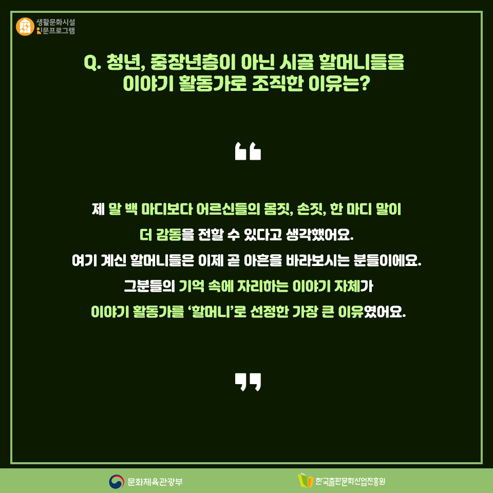 Q. 청년, 중장년층이 아닌 시골 할머니들을 이야기 활동가로 조직한 이유는? 제 말 백 마디보다 어르신들의 몸짓, 손짓, 한 마디 말이 더 감동을 전할 수 있다고 생각했어요. 여기 계신 할머니들은 이제 곧 아흔을 바라보시는 분들이에요. 그분들의 기억 속에 자리하는 이야기 자체가 이야기 활동가를 할머니로 선정한 가장 큰 이유였어요.